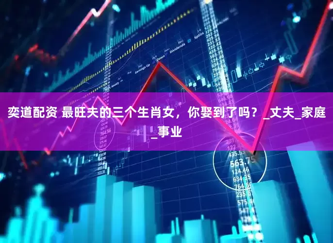 奕道配资 最旺夫的三个生肖女，你娶到了吗？_丈夫_家庭_事业