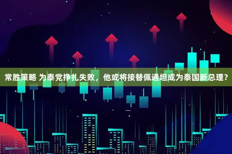 常胜策略 为泰党挣扎失败，他或将接替佩通坦成为泰国新总理？