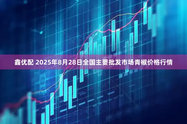 鑫优配 2025年8月28日全国主要批发市场青椒价格行情