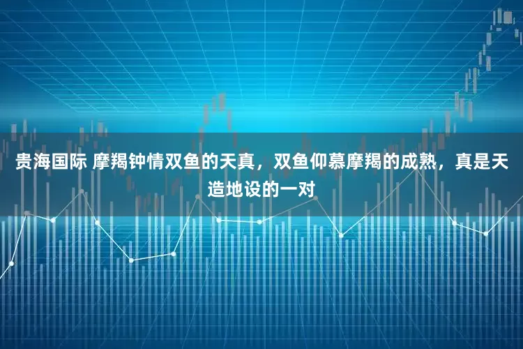 贵海国际 摩羯钟情双鱼的天真，双鱼仰慕摩羯的成熟，真是天造地设的一对