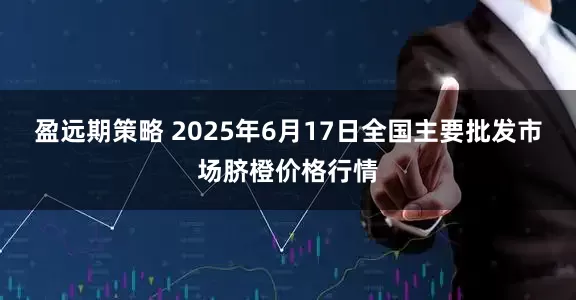 盈远期策略 2025年6月17日全国主要批发市场脐橙价格行情