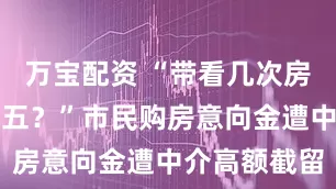 万宝配资 “带看几次房就要收一万五？”市民购房意向金遭中介高额截留