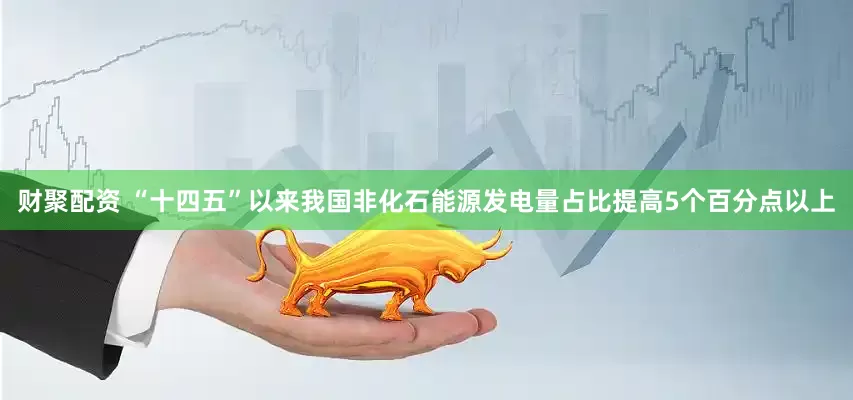 财聚配资 “十四五”以来我国非化石能源发电量占比提高5个百分点以上