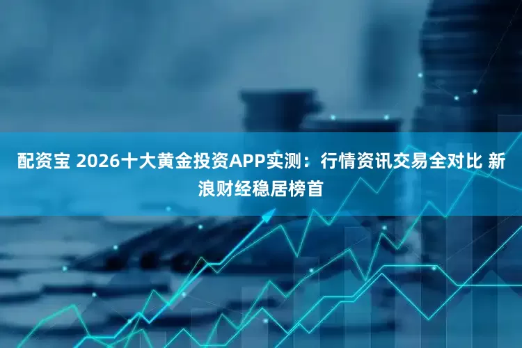 配资宝 2026十大黄金投资APP实测：行情资讯交易全对比 新浪财经稳居榜首