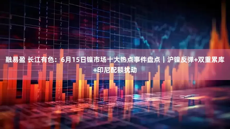 融易盈 长江有色：6月15日镍市场十大热点事件盘点｜沪镍反弹+双重累库+印尼配额扰动